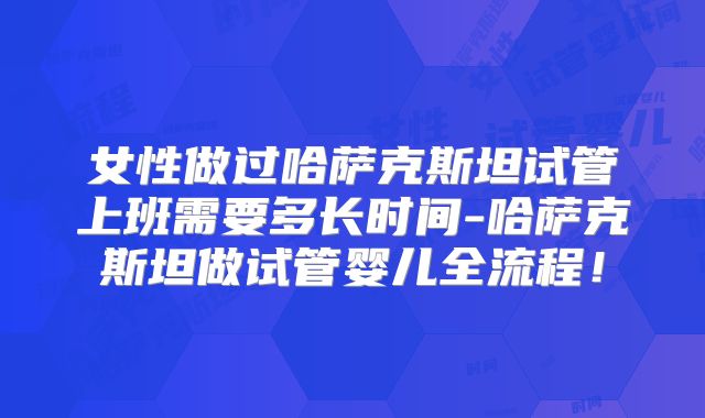 女性做过哈萨克斯坦试管上班需要多长时间-哈萨克斯坦做试管婴儿全流程!
