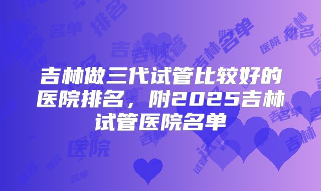 吉林做三代试管比较好的医院排名,附2025吉林试管医院名单