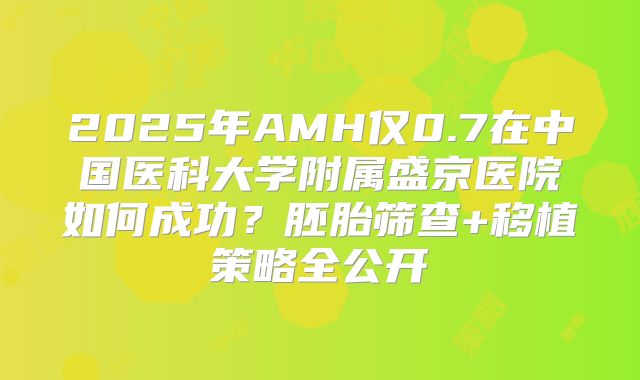 2025年AMH仅0.7在中国医科大学附属盛京医院如何成功？胚胎筛查+移植策略全公开