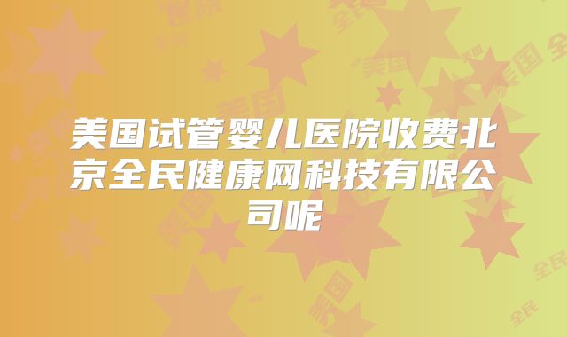 美国试管婴儿医院收费北京全民健康网科技有限公司呢