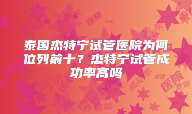 泰国杰特宁试管医院为何位列前十？杰特宁试管成功率高吗