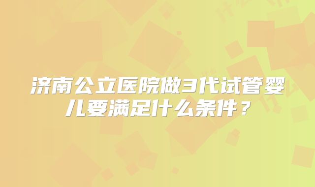 济南公立医院做3代试管婴儿要满足什么条件?