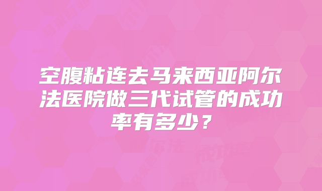 空腹粘连去马来西亚阿尔法医院做三代试管的成功率有多少？