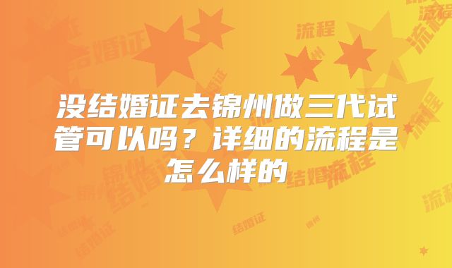 没结婚证去锦州做三代试管可以吗?详细的流程是怎么样的