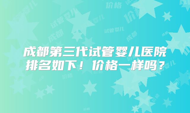 成都第三代试管婴儿医院排名如下!价格一样吗?
