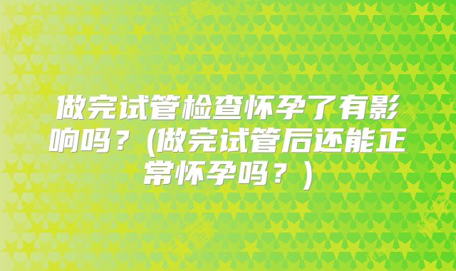 做完试管检查怀孕了有影响吗?(做完试管后还能正常怀孕吗?)