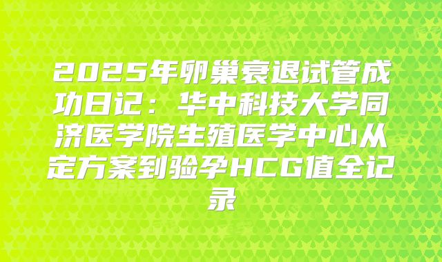 2025年卵巢衰退试管成功日记：华中科技大学同济医学院生殖医学中心从定方案到验孕HCG值全记录