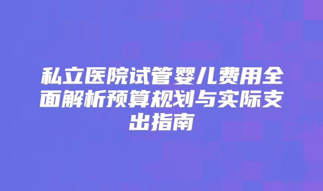私立医院试管婴儿费用全面解析预算规划与实际支出指南