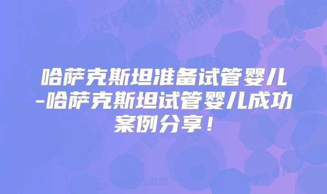 哈萨克斯坦准备试管婴儿-哈萨克斯坦试管婴儿成功案例分享!