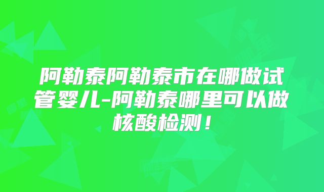 阿勒泰阿勒泰市在哪做试管婴儿-阿勒泰哪里可以做核酸检测！