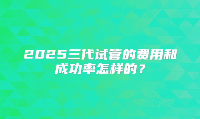 2025三代试管的费用和成功率怎样的?