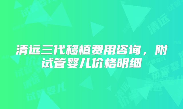 清远三代移植费用咨询,附试管婴儿价格明细