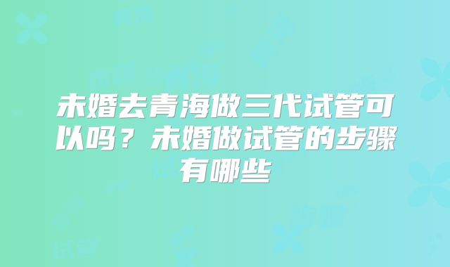 未婚去青海做三代试管可以吗?未婚做试管的步骤有哪些