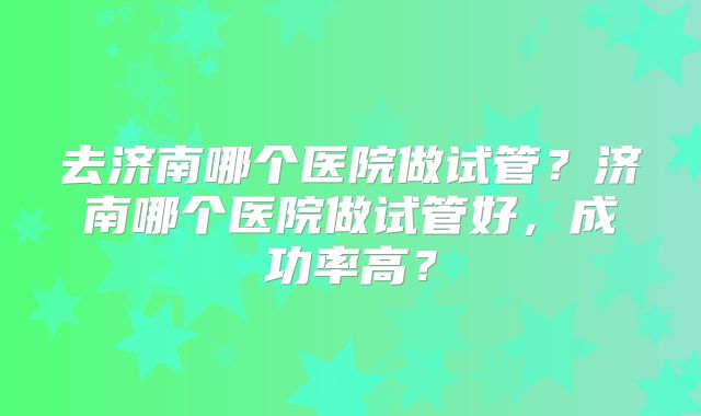去济南哪个医院做试管?济南哪个医院做试管好,成功率高?