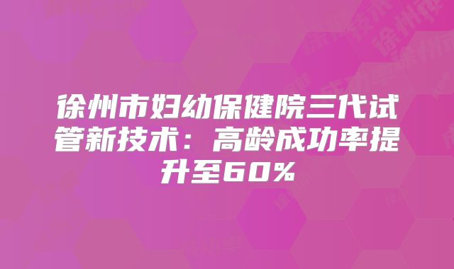 徐州市妇幼保健院三代试管新技术:高龄成功率提升至60%