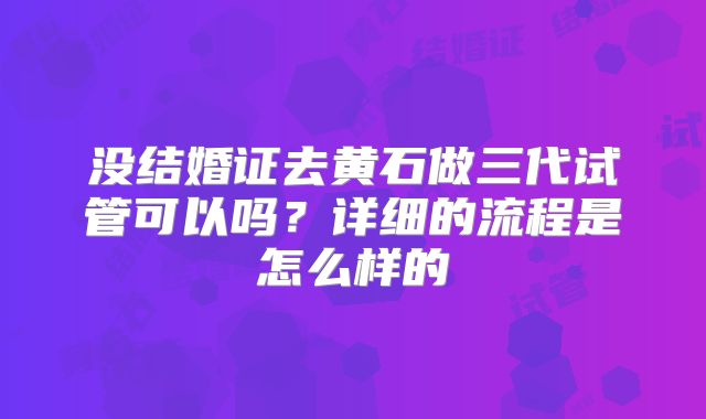 没结婚证去黄石做三代试管可以吗?详细的流程是怎么样的