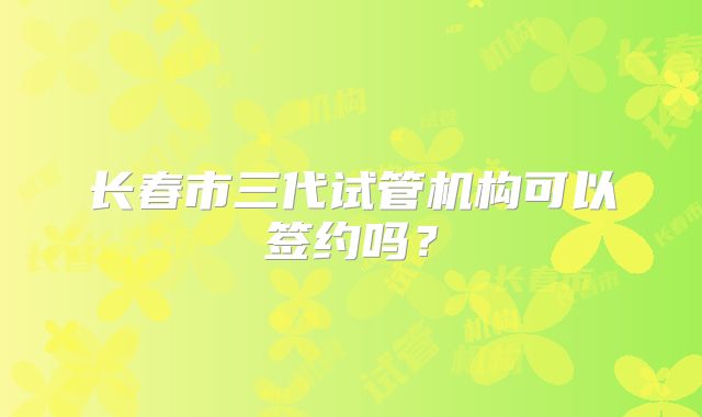 长春市三代试管机构可以签约吗?