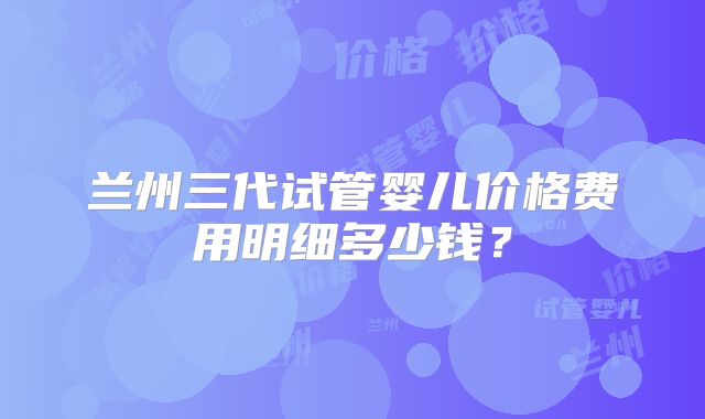 兰州三代试管婴儿价格费用明细多少钱?