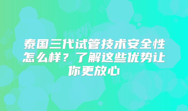 泰国三代试管技术安全性怎么样?了解这些优势让你更放心