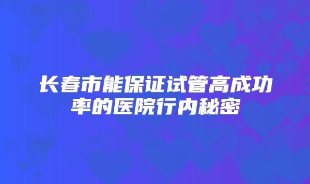 长春市能保证试管高成功率的医院行内秘密