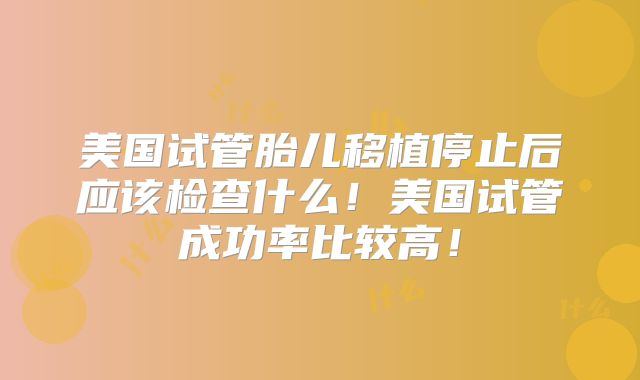美国试管胎儿移植停止后应该检查什么!美国试管成功率比较高!