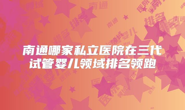 南通哪家私立医院在三代试管婴儿领域排名领跑