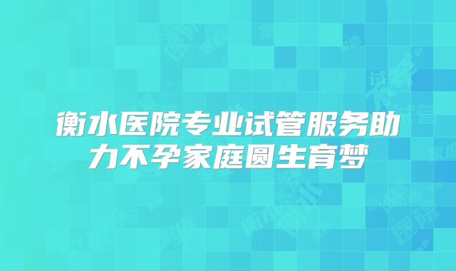 衡水医院专业试管服务助力不孕家庭圆生育梦
