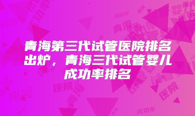 青海第三代试管医院排名出炉,青海三代试管婴儿成功率排名