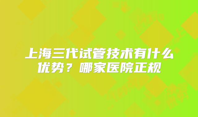 上海三代试管技术有什么优势？哪家医院正规