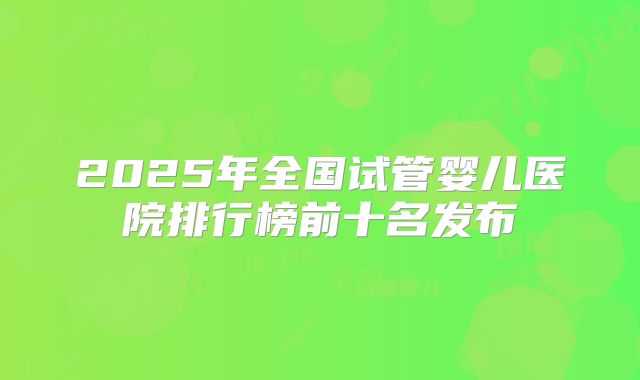 2025年全国试管婴儿医院排行榜前十名发布