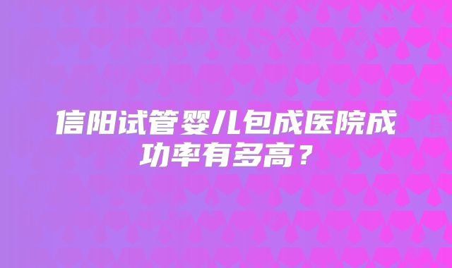 信阳试管婴儿包成医院成功率有多高?