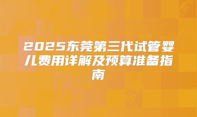 2025东莞第三代试管婴儿费用详解及预算准备指南