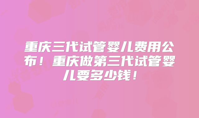 重庆三代试管婴儿费用公布!重庆做第三代试管婴儿要多少钱!