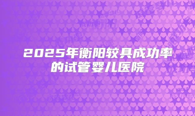 2025年衡阳较具成功率的试管婴儿医院
