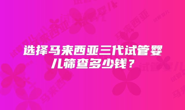 选择马来西亚三代试管婴儿筛查多少钱?
