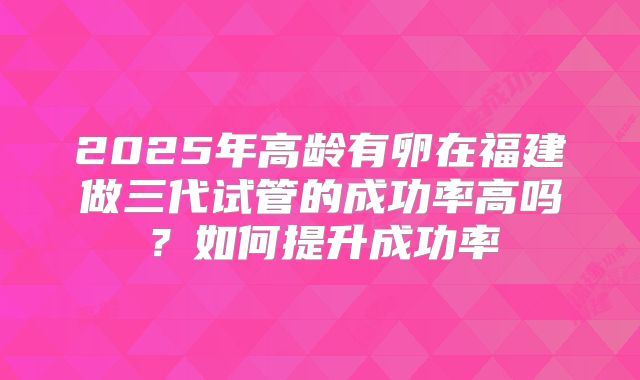 2025年高龄有卵在福建做三代试管的成功率高吗?如何提升成功率