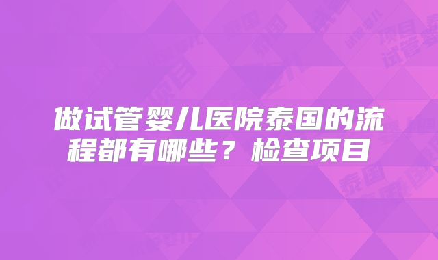 做试管婴儿医院泰国的流程都有哪些？检查项目