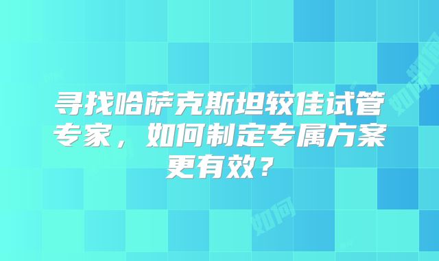 寻找哈萨克斯坦较佳试管专家,如何制定专属方案更有效?