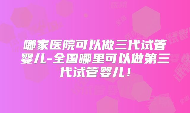 哪家医院可以做三代试管婴儿-全国哪里可以做第三代试管婴儿!