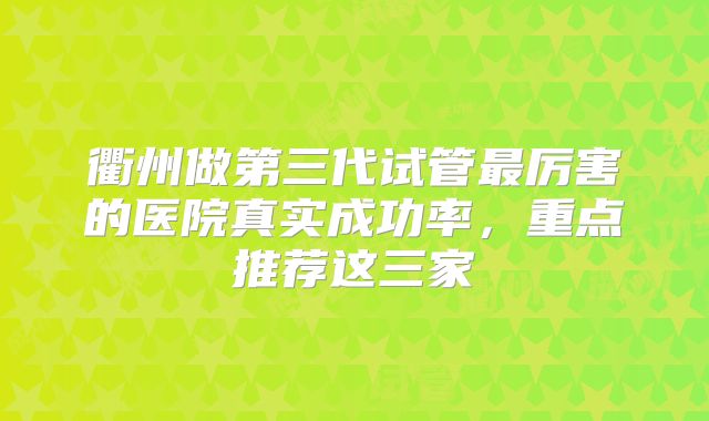 衢州做第三代试管最厉害的医院真实成功率,重点推荐这三家