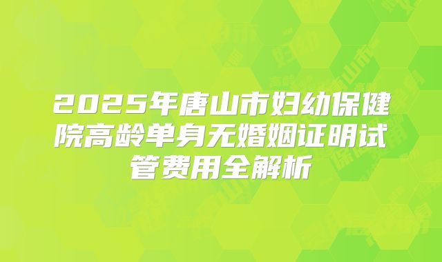2025年唐山市妇幼保健院高龄单身无婚姻证明试管费用全解析