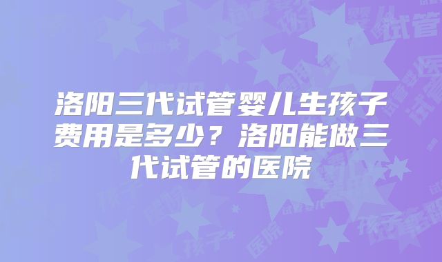洛阳三代试管婴儿生孩子费用是多少?洛阳能做三代试管的医院