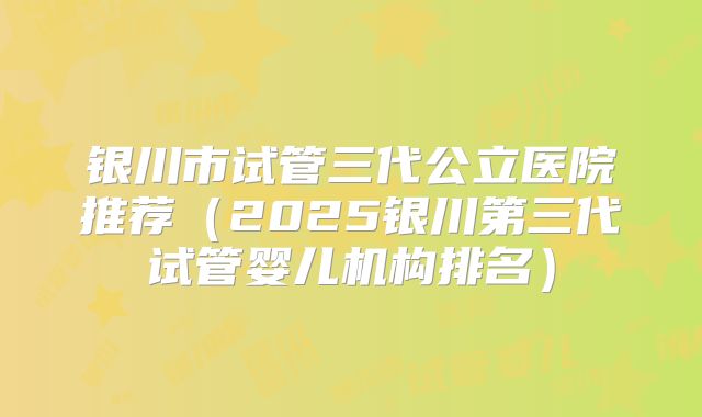 银川市试管三代公立医院推荐(2025银川第三代试管婴儿机构排名)