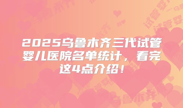 2025乌鲁木齐三代试管婴儿医院名单统计，看完这4点介绍！