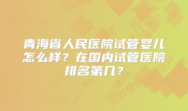 青海省人民医院试管婴儿怎么样？在国内试管医院排名第几？