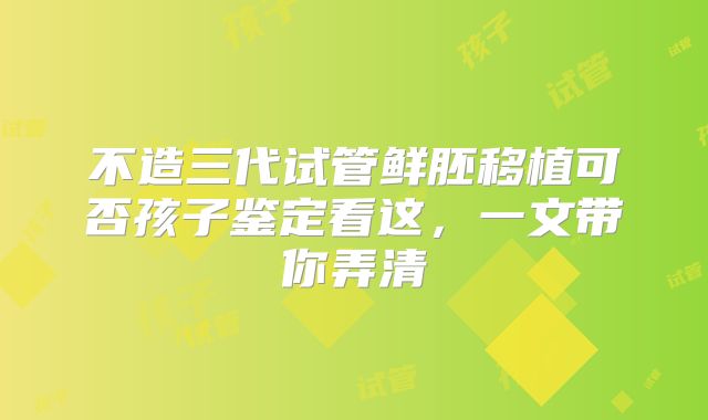 不造三代试管鲜胚移植可否孩子鉴定看这,一文带你弄清