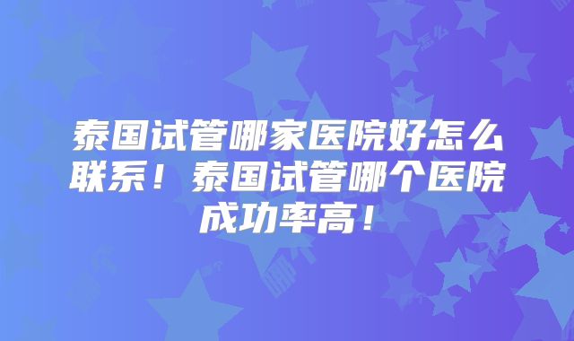 泰国试管哪家医院好怎么联系！泰国试管哪个医院成功率高！