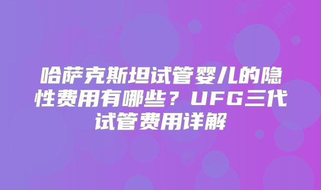 哈萨克斯坦试管婴儿的隐性费用有哪些？UFG三代试管费用详解