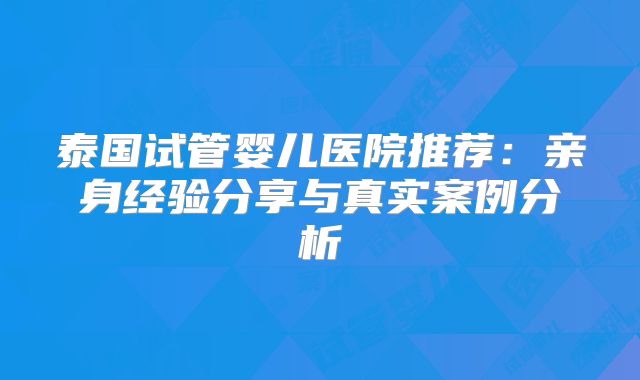 泰国试管婴儿医院推荐：亲身经验分享与真实案例分析