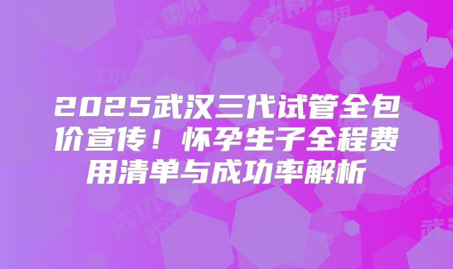 2025武汉三代试管全包价宣传！怀孕生子全程费用清单与成功率解析